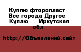 Куплю фторопласт - Все города Другое » Куплю   . Иркутская обл.